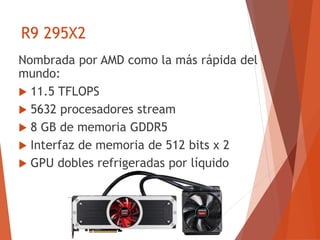 R9 295X2
Nombrada por AMD como la más rápida del
mundo:
 11.5 TFLOPS
 5632 procesadores stream
 8 GB de memoria GDDR5
 Interfaz de memoria de 512 bits x 2
 GPU dobles refrigeradas por líquido
 