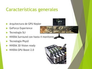 Características generales
 Arquitectura de GPU Kepler
 GeForce Experience
 Tecnología SLI
 NVIDIA Surround con hasta 4 monitores
 Tecnología PhysX
 NVIDIA 3D Vision ready
 NVIDIA GPU Boost 2.0
 