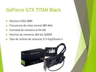 GeForce GTX TITAN Black
 Núcleos CUDA 2880
 Frecuencia de reloj normal 889 MHz
 Cantidad de memoria 6144 MB
 Interfaz de memoria 384-bit GDDR5
 Tasa de relleno de texturas 213 GigaTexels/s
 