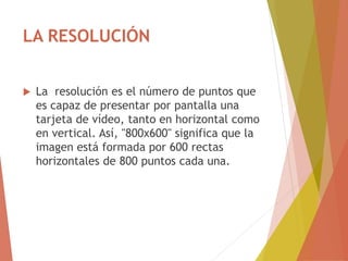 LA RESOLUCIÓN
 La resolución es el número de puntos que
es capaz de presentar por pantalla una
tarjeta de vídeo, tanto en horizontal como
en vertical. Así, "800x600" significa que la
imagen está formada por 600 rectas
horizontales de 800 puntos cada una.
 