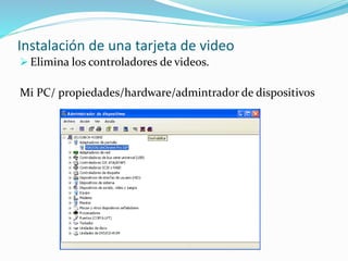 Instalación de una tarjeta de video 
 Elimina los controladores de videos. 
Mi PC/ propiedades/hardware/admintrador de dispositivos 
 