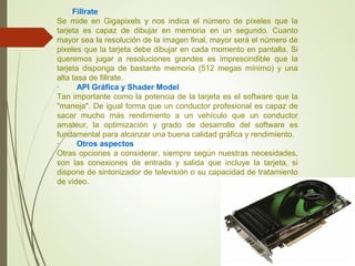 Fillrate
Se mide en Gigapixels y nos indica el número de píxeles que la
tarjeta es capaz de dibujar en memoria en un segundo. Cuanto
mayor sea la resolución de la imagen final, mayor será el número de
pixeles que la tarjeta debe dibujar en cada momento en pantalla. Si
queremos jugar a resoluciones grandes es imprescindible que la
tarjeta disponga de bastante memoria (512 megas mínimo) y una
alta tasa de fillrate.
· API Gráfica y Shader Model
Tan importante como la potencia de la tarjeta es el software que la
"maneja". De igual forma que un conductor profesional es capaz de
sacar mucho más rendimiento a un vehículo que un conductor
amateur, la optimización y grado de desarrollo del software es
fundamental para alcanzar una buena calidad gráfica y rendimiento.
· Otros aspectos
Otras opciones a considerar, siempre según nuestras necesidades,
son las conexiones de entrada y salida que incluye la tarjeta, si
dispone de sintonizador de televisión o su capacidad de tratamiento
de video.
 
