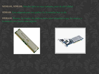 MDRAM, SDRAM: Son dos tipos no muy comunes, pero de alta calidad

SDRAM: Esta adaptada para uso gráfico. Es el estándar hoy en día.

DDRAM: Permite un manejo de gráficos mas a mas velocidad ya que los accesos a
la memoria son mucho mas rápidos.
 