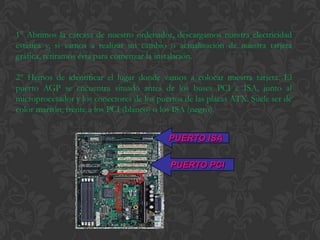1° Abrimos la carcasa de nuestro ordenador, descargamos nuestra electricidad
estática y, si vamos a realizar un cambio o actualización de nuestra tarjeta
gráfica, retiramos ésta para comenzar la instalación.

2° Hemos de identificar el lugar donde vamos a colocar nuestra tarjeta. El
puerto AGP se encuentra situado antes de los buses PCI e ISA, junto al
microprocesador y los conectores de los puertos de las placas ATX. Suele ser de
color marrón, frente a los PCI (blanco) o los ISA (negro).


                                           PUERTO ISA


                                            PUERTO PCI
 