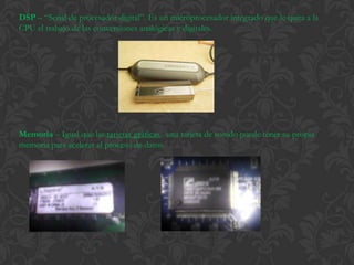 DSP – “Señal de procesador digital”. Es un microprocesador integrado que le quita a la
CPU el trabajo de las conversiones analógicas y digitales.




Memoria – Igual que las tarjetas gráficas, una tarjeta de sonido puede tener su propia
memoria para acelerar el proceso de datos.
 