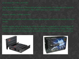 ¿Una tarjeta de 16-bit o de 24-bit?

¿Qué tipo de sintetizador? El sintetizador proporciona el sonido y los sistemas mas populares
son el sintetizador FM (mas barato) y Wave table (mas caro y mejor calidad).

¿Cuántas entradas y salidas necesitas?

Si va a tener que cambiar cables continuamente quizás quieras considerar una tarjeta de sonido
externa.

Existen muchas marcas de tarjetas de sonido. Una de las mas populares es la sound blaster de
Creative. Dentro de la sound blaster hay varios tipos como la sound blaster Audigy, Platinum
Otras marcas de calidad son las tarjetas de sonido Hercules, guillemot, Genios y muchas mas
 