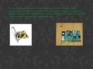 Es una tarjeta para expansión de capacidades que permite convertir la señal
analógica de la red telefónica en digital de la computadora y viceversa y así poder
acceder a servicios tales como el acceso a Internet red mundial de redes y el envió de
fax por medio de una aplicación especial para ello.
 