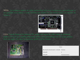 MDA: Las primeras tarjetas de vídeo presentaban sólo texto monocromo, generalmente en
un agradable tono ámbar o verde fosforito que dejaba los ojos hechos polvo en cuestión de
minutos.




CGA: Cuando llegaron los primeros Pc, surgió una tarjeta de vídeo capaz de presentar
gráficos: la CGA que significa dispositivo grafico para ordenadores esto es lo que querían
decir sus siglas. Era capaz de presentar gráficos de las formas.


                                                                                 CGA

                                                   Resolución (horizontal x vertical) Colores
                                                   320x200                           4
                                                   640x200                           2 (monocromo)
 