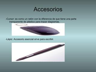 -Cursor: es como un ratón con la diferencia de que tiene una parte transparente de plástico para trazar diagramas.  -Lápiz: Accesorio esencial sirve para escribir.  Accesorios 