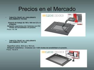 TABLETA TRUST A5 + BOLIGRAFO  INALAMBRICO TB-5300  - Espacio de trabajo de 140 x 100 mm 5,5 x 4  pulgadas.   - Bolígrafo ergonómico de 3 botones con 512  niveles de sensibilidad a la presión.   Precio: 59,19€  TABLETA TRUST A4 + BOLIGRAFO  INALAMBRICO TB-7300   - Superficie activa: 30.5 cm x 19.5 cm. - Bolígrafo inalámbrico : 2 botones con 1.024 niveles de sensibilidad a la presión.   Precio: 162,62 €  Precios en el Mercado 