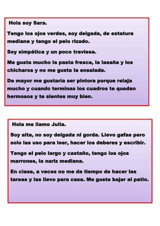 Hola soy Sara.
Tengo los ojos verdes, soy delgada, de estatura

mediana y tengo el pelo rizado.
Soy simpática y un poco traviesa.
Me gusta mucho la pasta fresca, la lasaña y los

chicharos y no me gusta la ensalada.
De mayor me gustaría ser pintora porque relaja
mucho y cuando terminas los cuadros te quedan
hermosos y te sientes muy bien.

Hola me llamo Julia.
Soy alta, no soy delgada ni gorda. Llevo gafas pero
solo las uso para leer, hacer los deberes y escribir.
Tengo el pelo largo y castaño, tengo los ojos

marrones, la nariz mediana.
En clase, a veces no me da tiempo de hacer las
tareas y las llevo para casa. Me gusta bajar al patio.

 