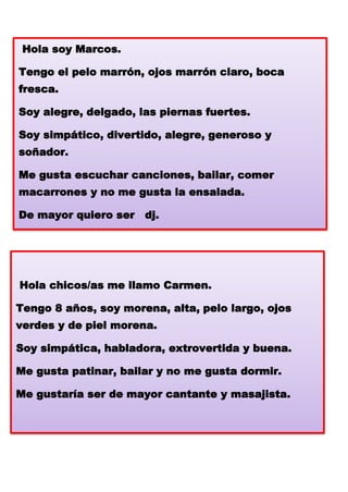 Hola soy Marcos.
Tengo el pelo marrón, ojos marrón claro, boca

fresca.
Soy alegre, delgado, las piernas fuertes.
Soy simpático, divertido, alegre, generoso y

soñador.
Me gusta escuchar canciones, bailar, comer
macarrones y no me gusta la ensalada.
De mayor quiero ser dj.

Hola chicos/as me llamo Carmen.
Tengo 8 años, soy morena, alta, pelo largo, ojos
verdes y de piel morena.
Soy simpática, habladora, extrovertida y buena.
Me gusta patinar, bailar y no me gusta dormir.
Me gustaría ser de mayor cantante y masajista.

 