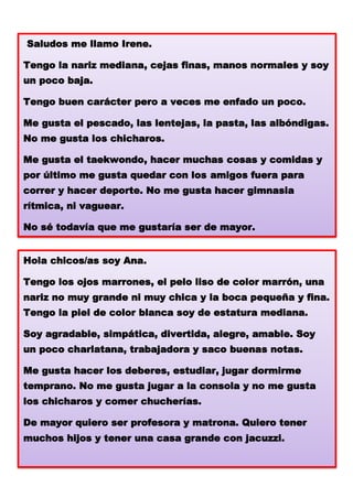Saludos me llamo Irene.
Tengo la nariz mediana, cejas finas, manos normales y soy
un poco baja.
Tengo buen carácter pero a veces me enfado un poco.
Me gusta el pescado, las lentejas, la pasta, las albóndigas.
No me gusta los chicharos.

Me gusta el taekwondo, hacer muchas cosas y comidas y
por último me gusta quedar con los amigos fuera para
correr y hacer deporte. No me gusta hacer gimnasia
rítmica, ni vaguear.

No sé todavía que me gustaría ser de mayor.
Hola chicos/as soy Ana.
Tengo los ojos marrones, el pelo liso de color marrón, una
nariz no muy grande ni muy chica y la boca pequeña y fina.
Tengo la piel de color blanca soy de estatura mediana.
Soy agradable, simpática, divertida, alegre, amable. Soy
un poco charlatana, trabajadora y saco buenas notas.
Me gusta hacer los deberes, estudiar, jugar dormirme
temprano. No me gusta jugar a la consola y no me gusta
los chicharos y comer chucherías.

De mayor quiero ser profesora y matrona. Quiero tener
muchos hijos y tener una casa grande con jacuzzi.

 