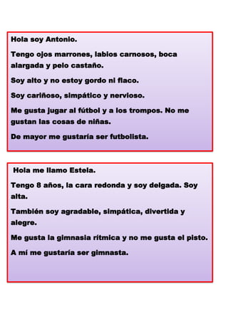 Hola soy Antonio.
Tengo ojos marrones, labios carnosos, boca
alargada y pelo castaño.
Soy alto y no estoy gordo ni flaco.
Soy cariñoso, simpático y nervioso.
Me gusta jugar al fútbol y a los trompos. No me
gustan las cosas de niñas.
De mayor me gustaría ser futbolista.

Hola me llamo Estela.
No

Tengo 8 años, la cara redonda y soy delgada. Soy
alta.
También soy agradable, simpática, divertida y
alegre.
Me gusta la gimnasia rítmica y no me gusta el pisto.
A mí me gustaría ser gimnasta.

 