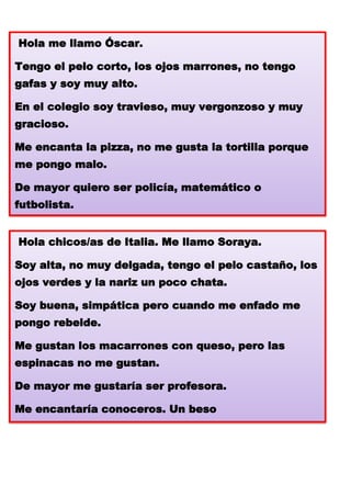 Hola me llamo Óscar.
Tengo el pelo corto, los ojos marrones, no tengo
gafas y soy muy alto.
En el colegio soy travieso, muy vergonzoso y muy
gracioso.
Me encanta la pizza, no me gusta la tortilla porque
me pongo malo.
De mayor quiero ser policía, matemático o
futbolista.
Hola chicos/as de Italia. Me llamo Soraya.
Soy alta, no muy delgada, tengo el pelo castaño, los
ojos verdes y la nariz un poco chata.
Soy buena, simpática pero cuando me enfado me
pongo rebelde.
Me gustan los macarrones con queso, pero las
espinacas no me gustan.
De mayor me gustaría ser profesora.
Me encantaría conoceros. Un beso

 