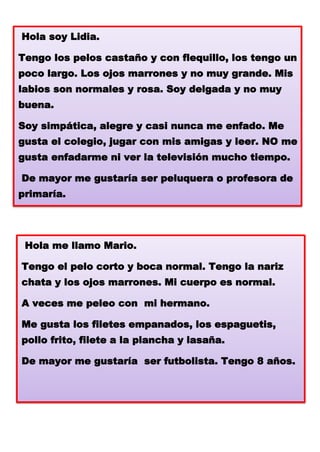 Hola soy Lidia.
Tengo los pelos castaño y con flequillo, los tengo un
poco largo. Los ojos marrones y no muy grande. Mis
labios son normales y rosa. Soy delgada y no muy
buena.
Soy simpática, alegre y casi nunca me enfado. Me

gusta el colegio, jugar con mis amigas y leer. NO me
gusta enfadarme ni ver la televisión mucho tiempo.
De mayor me gustaría ser peluquera o profesora de
primaría.

Hola me llamo Mario.

Tengo el pelo corto y boca normal. Tengo la nariz
chata y los ojos marrones. Mi cuerpo es normal.
A veces me peleo con mi hermano.

Me gusta los filetes empanados, los espaguetis,
pollo frito, filete a la plancha y lasaña.
De mayor me gustaría ser futbolista. Tengo 8 años.

 