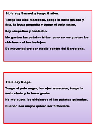 Hola soy Samuel y tengo 8 años.
Tengo los ojos marrones, tengo la nariz gruesa y

fina, la boca pequeña y tengo el pelo negro.
Soy simpático y hablador.
Me gustan las patatas fritas, pero no me gustan los
chicharos ni las lentejas.
De mayor quiero ser medio centro del Barcelona.

Hola soy Diego.
Tengo el pelo negro, los ojos marrones, tengo la
nariz chata y la boca gorda.

No me gusta los chicharos ni las patatas guisadas.
Cuando sea mayor quiero ser futbolista.

 