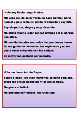 Hola soy Paula tengo 8 años.
Mis ojos son de color verde, la boca normal, nariz

normal y pelo rubio. Ni gorda ni delgada y soy alta.
Soy simpática, alegre y muy divertida.
Me gusta mucho jugar con los amigos e ir al parque

con ellos.
Mi comida favorita son todas las que tienen huevo.
No me gusta los animales, las espinacas y no me
gusta estar enfadada con los amigos.
De mayor me gustaría ser pèdiatra.

Hola me llamo Adrián Espín.
Tengo 8 años , los ojos marrones, la nariz pequeña,
tengo las orejas pequeñas y los labios finos.
Me gusta el fútbol.
Me gustaría ser famoso. Un futbolista

 