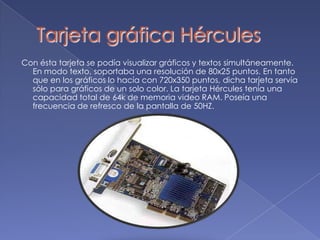 Tarjeta gráfica HérculesCon ésta tarjeta se podía visualizar gráficos y textos simultáneamente. En modo texto, soportaba una resolución de 80x25 puntos. En tanto que en los gráficos lo hacía con 720x350 puntos, dicha tarjeta servía sólo para gráficos de un solo color. La tarjeta Hércules tenía una capacidad total de 64k de memoria video RAM. Poseía una frecuencia de refresco de la pantalla de 50HZ. 