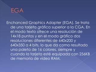 EGA EnchancedGraphicsAdapter (EGA). Se trata de una tarjeta gráfica superior a la CGA. En el modo texto ofrece una resolución de 14x18 puntos y en el modo gráfico dos resoluciones diferentes de 640x200 y 640x350 a 4 bits, lo que da como resultado una paleta de 16 colores, siempre y cuando la tarjeta esté equipada con 256KB de memoria de video RAM. 