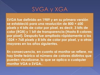SVGA y XGASVGA fue definido en 1989 y en su primera versión se estableció para una resolución de 800 × 600 píxels y 4 bits de color por pixel, es decir, 3 bits de color (RGB) y 1 bit de transparencia (Hasta 8 colores por pixel). Después fue ampliado rápidamente a los 1024 × 768 pixels y 8 bits de color por pixel, y a otras mayores en los años siguientes.En consecuencia, en cuanto al monitor se refiere, no hay límite teórico al número de colores distintos que pueden visualizarse, lo que se aplica a cualquier monitor VGA o SVGA..