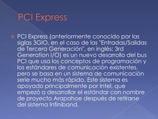 PCI Express PCI Express (anteriormente conocido por las siglas 3GIO, en el caso de las "Entradas/Salidas de Tercera Generación", en inglés: 3rd Generation I/O) es un nuevo desarrollo del bus PCI que usa los conceptos de programación y los estándares de comunicación existentes, pero se basa en un sistema de comunicación serie mucho más rápido. Este sistema es apoyado principalmente por Intel, que empezó a desarrollar el estándar con nombre de proyecto Arapahoe después de retirarse del sistema Infiniband.