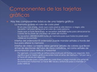 Componentes de las tarjetas gráficasHay tres componentes básicos de una tarjeta gráficaLa memoria guarda el color de cada pixelEn el caso más simple, dado que cada pixel es sólo blanco  o negro, sólo necesita 1 bit para almacenar el color de cada personaDado que un byte tiene 8 bits, se necesitan (640/8)80 bytes para almacenar los colores de los pixels de una línea de pixels del monitorSe necesitan (480X80)34,800 bytes de memoria para que todos los pixels sean visibles en la pantallaInterfaz del ordenador:El ordenador puede mandar señales a través del bus para alterar la memoriaInterfaz de vídeo: La tarjeta debe generar señales de colores que lleven al haz de electrones del tubo de rayos catódicos, así como señales de sincronización para vertical y horizontalPor ejemplo, si la pantalla se refresca(reconstruye) 60 frames por segundo. Esto significa que la tarjeta gráfica escanea todo el array de memoria 1 bit por vez y lo hace 60 veces por segundoSe envia señales para cada pixel de cada línea y luego manda una señal de sincronización horizontal. Lo hace 480 veces y entonces pasa a mandar un pulso vertical.
