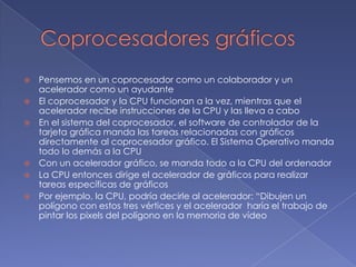 Coprocesadores gráficosPensemos en un coprocesador como un colaborador y un acelerador como un ayudanteEl coprocesador y la CPU funcionan a la vez, mientras que el acelerador recibe instrucciones de la CPU y las lleva a caboEn el sistema del coprocesador, el software de controlador de la tarjeta gráfica manda las tareas relacionadas con gráficos directamente al coprocesador gráfico. El Sistema Operativo manda todo lo demás a la CPUCon un acelerador gráfico, se manda todo a la CPU del ordenadorLa CPU entonces dirige el acelerador de gráficos para realizar tareas específicas de gráficosPor ejemplo, la CPU, podría decirle al acelerador: “Dibujen un polígono con estos tres vértices y el acelerador  haría el trabajo de pintar los pixels del polígono en la memoria de vídeo