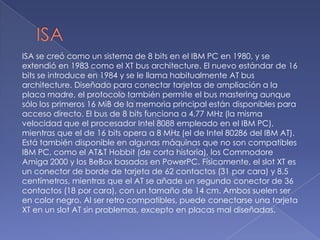 ISAISA se creó como un sistema de 8 bits en el IBM PC en 1980, y se extendió en 1983 como el XT bus architecture. El nuevo estándar de 16 bits se introduce en 1984 y se le llama habitualmente AT bus architecture. Diseñado para conectar tarjetas de ampliación a la placa madre, el protocolo también permite el bus mastering aunque sólo los primeros 16 MiB de la memoria principal están disponibles para acceso directo. El bus de 8 bits funciona a 4,77 MHz (la misma velocidad que el procesador Intel 8088 empleado en el IBM PC), mientras que el de 16 bits opera a 8 MHz (el de Intel 80286 del IBM AT). Está también disponible en algunas máquinas que no son compatibles IBM PC, como el AT&T Hobbit (de corta historia), los Commodore Amiga 2000 y los BeBox basados en PowerPC. Físicamente, el slot XT es un conector de borde de tarjeta de 62 contactos (31 por cara) y 8,5 centímetros, mientras que el AT se añade un segundo conector de 36 contactos (18 por cara), con un tamaño de 14 cm. Ambos suelen ser en color negro. Al ser retro compatibles, puede conectarse una tarjeta XT en un slot AT sin problemas, excepto en placas mal diseñadas.