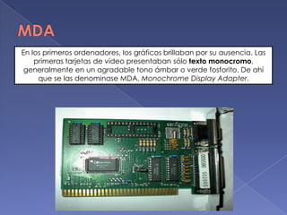 MDAEn los primeros ordenadores, los gráficos brillaban por su ausencia. Las primeras tarjetas de vídeo presentaban sólo texto monocromo, generalmente en un agradable tono ámbar o verde fosforito. De ahí que se las denominase MDA, MonochromeDisplayAdapter.