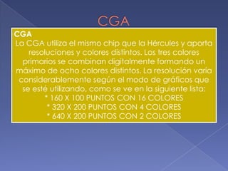 CGACGALa CGA utiliza el mismo chip que la Hércules y aporta resoluciones y colores distintos. Los tres colores primarios se combinan digitalmente formando un máximo de ocho colores distintos. La resolución varía considerablemente según el modo de gráficos que se esté utilizando, como se ve en la siguiente lista: * 160 X 100 PUNTOS CON 16 COLORES* 320 X 200 PUNTOS CON 4 COLORES* 640 X 200 PUNTOS CON 2 COLORES