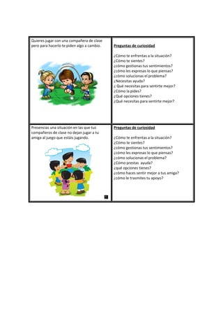 Quieres jugar con una compañera de clase
pero para hacerlo te piden algo a cambio. Preguntas de curiosidad
¿Cómo te enfrentas a la situación?
¿Cómo te sientes?
¿cómo gestionas tus sentimientos?
¿cómo les expresas lo que piensas?
¿cómo solucionas el problema?
¿Necesitas ayuda?
¿ Qué necesitas para sentirte mejor?
¿Cómo la pides?
¿Qué opciones tienes?
¿Qué necesitas para sentirte mejor?
Presencias una situación en las que tus
compañeros de clase no dejan jugar a tu
amiga al juego que estáis jugando.
Preguntas de curiosidad
¿Cómo te enfrentas a la situación?
¿Cómo te sientes?
¿cómo gestionas tus sentimientos?
¿cómo les expresas lo que piensas?
¿cómo solucionas el problema?
¿Cómo prestas ayuda?
¿qué opciones tienes?
¿cómo haces sentir mejor a tus amiga?
¿cómo le trasmites tu apoyo?
 