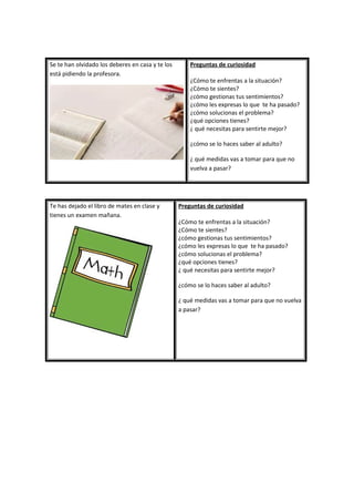 Se te han olvidado los deberes en casa y te los
está pidiendo la profesora.
Preguntas de curiosidad
¿Cómo te enfrentas a la situación?
¿Cómo te sientes?
¿cómo gestionas tus sentimientos?
¿cómo les expresas lo que te ha pasado?
¿cómo solucionas el problema?
¿qué opciones tienes?
¿ qué necesitas para sentirte mejor?
¿cómo se lo haces saber al adulto?
¿ qué medidas vas a tomar para que no
vuelva a pasar?
Te has dejado el libro de mates en clase y
tienes un examen mañana.
Preguntas de curiosidad
¿Cómo te enfrentas a la situación?
¿Cómo te sientes?
¿cómo gestionas tus sentimientos?
¿cómo les expresas lo que te ha pasado?
¿cómo solucionas el problema?
¿qué opciones tienes?
¿ qué necesitas para sentirte mejor?
¿cómo se lo haces saber al adulto?
¿ qué medidas vas a tomar para que no vuelva
a pasar?
 