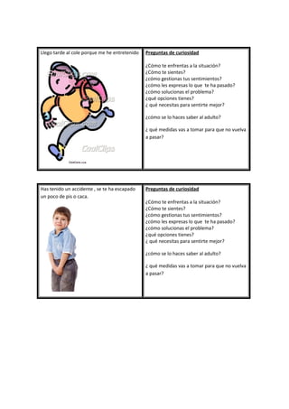 Llego tarde al cole porque me he entretenido Preguntas de curiosidad
¿Cómo te enfrentas a la situación?
¿Cómo te sientes?
¿cómo gestionas tus sentimientos?
¿cómo les expresas lo que te ha pasado?
¿cómo solucionas el problema?
¿qué opciones tienes?
¿ qué necesitas para sentirte mejor?
¿cómo se lo haces saber al adulto?
¿ qué medidas vas a tomar para que no vuelva
a pasar?
Has tenido un accidente , se te ha escapado
un poco de pis o caca.
Preguntas de curiosidad
¿Cómo te enfrentas a la situación?
¿Cómo te sientes?
¿cómo gestionas tus sentimientos?
¿cómo les expresas lo que te ha pasado?
¿cómo solucionas el problema?
¿qué opciones tienes?
¿ qué necesitas para sentirte mejor?
¿cómo se lo haces saber al adulto?
¿ qué medidas vas a tomar para que no vuelva
a pasar?
 