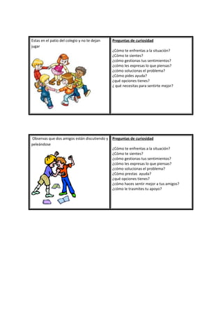 Estas en el patio del colegio y no te dejan
jugar
Preguntas de curiosidad
¿Cómo te enfrentas a la situación?
¿Cómo te sientes?
¿cómo gestionas tus sentimientos?
¿cómo les expresas lo que piensas?
¿cómo solucionas el problema?
¿Cómo pides ayuda?
¿qué opciones tienes?
¿ qué necesitas para sentirte mejor?
Observas que dos amigos están discutiendo y
peleándose
Preguntas de curiosidad
¿Cómo te enfrentas a la situación?
¿Cómo te sientes?
¿cómo gestionas tus sentimientos?
¿cómo les expresas lo que piensas?
¿cómo solucionas el problema?
¿Cómo prestas ayuda?
¿qué opciones tienes?
¿cómo haces sentir mejor a tus amigos?
¿cómo le trasmites tu apoyo?
 