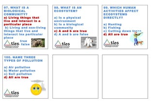 97. WHAT IS A
BIOLOGICAL
COMMUNITY?
a) Living things that
live and interact in a
particular place
b) Living and non-living
things that live and
interact ina particular
place
c)All are true
d) All are false
98. WHAT IS AN
ECOSYSTEM?
a) Is a physical
environment
b) Is a biological
community
c) A and b are true
d) A and b are false
99. WHICH HUMAN
ACTIVITIES AFFECT
ECOSYSTEMS
DIRECTLY?
a) Hunting
b) Fishing
c) Cutting down trees
d) All are true
100. NAME THREE
TYPES OF POLLUTION
a) Air pollution
b) Water pollution
c) Soil pollution
d) All are true
 