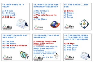13. HOW LONG IS A
YEAR?
a) 6 hours
b) 24 hours
c) one week
d) 365 days
14. WHAT CAUSES THE
DIFFERENT SEASONS?
a)The latitude
b) The Sun
c) The rotation on its
axis
d) The Moon
15. THE EARTH ….THE
SUN
a) Orbits
b) Moves
c) Goes
d) Turns
16. WHAT CAUSES DAY
AND NIGHT?
a) The Sun
b) The Moon
c) The Earth´s rotation
d) The heat
17. CHOOSE THE FALSE
STATEMENT
a) In winter the days are
longer in the northern
hemisphere
b) In summer the days are
longer in the northern
hemisphere
c) In winter the days are
shorter in the northern
hemisphere
d) In summer it´s hot
18. THE MOON TAKES
…. TO COMPLETE ONE
ORBIT OF THE EARTH
a)28 days
b) One week
c) One year
d) One day
 