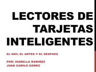 LECTORES DE
TARJETAS
INTELIGENTES
EL HOY, EL ANTES Y EL DESPUES
POR: ISABELLA RAMIREZ

JUAN CAMILO GOMEZ

 