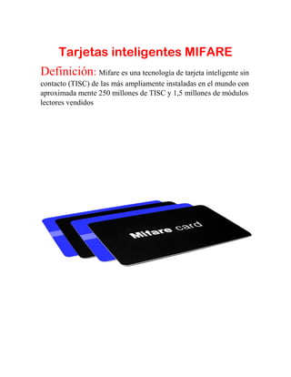 Tarjetas inteligentes MIFARE
Definición: Mifare es una tecnología de tarjeta inteligente sin
contacto (TISC) de las más ampliamente instaladas en el mundo con
aproximada mente 250 millones de TISC y 1,5 millones de módulos
lectores vendidos
 