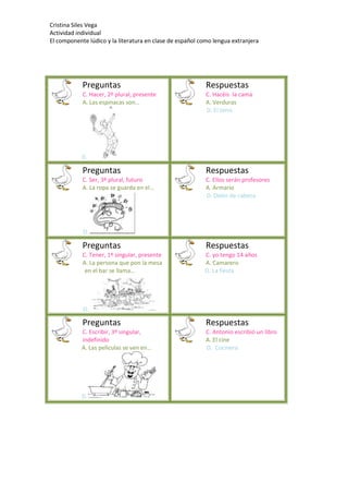 Cristina Siles Vega
Actividad individual
El componente lúdico y la literatura en clase de español como lengua extranjera
Preguntas
C. Hacer, 2º plural, presente
A. Las espinacas son…
D.
Respuestas
C. Hacéis la cama
A. Verduras
D. El tenis
Preguntas
C. Ser, 3º plural, futuro
A. La ropa se guarda en el…
D.
Respuestas
C. Ellos serán profesores
A. Armario
D. Dolor de cabeza
Preguntas
C. Tener, 1º singular, presente
A. La persona que pon la mesa
en el bar se llama…
D.
Respuestas
C. yo tengo 14 años
A. Camarero
D. La fiesta
Preguntas
C. Escribir, 3º singular,
indefinido
A. Las películas se ven en…
D.
Respuestas
C. Antonio escribió un libro
A. El cine
D. Cocinero
 