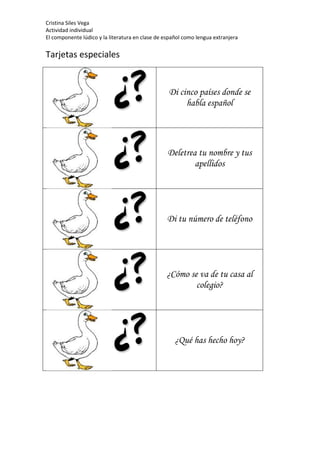 Cristina Siles Vega
Actividad individual
El componente lúdico y la literatura en clase de español como lengua extranjera
Tarjetas especiales
Di cinco países donde se
habla español
Deletrea tu nombre y tus
apellidos
Di tu número de teléfono
¿Cómo se va de tu casa al
colegio?
¿Qué has hecho hoy?
 