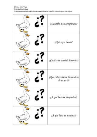 Cristina Siles Vega
Actividad individual
El componente lúdico y la literatura en clase de español como lengua extranjera
¿Describe a tu compañero?
¿Qué ropa llevas?
¿Cuál es tu comida favorita?
¿Qué colores tiene la bandera
de tu país?
¿A qué hora te despiertas?
¿A qué hora te acuestas?
 