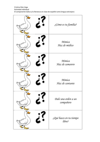 Cristina Siles Vega
Actividad individual
El componente lúdico y la literatura en clase de español como lengua extranjera
¿Cómo es tu familia?
Mímica
Haz de médico
Mímica
Haz de camarero
Mímica
Haz de cantante
Dale una orden a un
compañero
¿Qué haces en tu tiempo
libre?
 