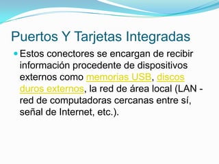 Puertos Y Tarjetas IntegradasEstos conectores se encargan de recibir información procedente de dispositivos externos como memorias USB, discos duros externos, la red de área local (LAN - red de computadoras cercanas entre sí, señal de Internet, etc.). 