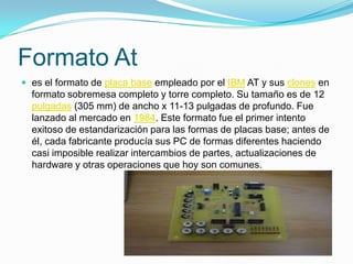 Formato Ates el formato de placa base empleado por el IBM AT y sus clones en formato sobremesa completo y torre completo. Su tamaño es de 12 pulgadas (305 mm) de ancho x 11-13 pulgadas de profundo. Fue lanzado al mercado en 1984. Este formato fue el primer intento exitoso de estandarización para las formas de placas base; antes de él, cada fabricante producía sus PC de formas diferentes haciendo casi imposible realizar intercambios de partes, actualizaciones de hardware y otras operaciones que hoy son comunes.