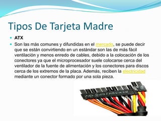 Tipos De Tarjeta MadreATXSon las más comunes y difundidas en el mercado, se puede decir que se están convirtiendo en un estándar son las de más fácil ventilación y menos enredo de cables, debido a la colocación de los conectores ya que el microprocesador suele colocarse cerca del ventilador de la fuente de alimentación y los conectores para discos cerca de los extremos de la placa. Además, reciben la electricidad mediante un conector formado por una sola pieza.