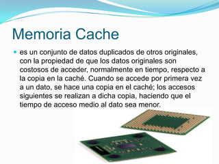Memoria Cachees un conjunto de datos duplicados de otros originales, con la propiedad de que los datos originales son costosos de acceder, normalmente en tiempo, respecto a la copia en la caché. Cuando se accede por primera vez a un dato, se hace una copia en el caché; los accesos siguientes se realizan a dicha copia, haciendo que el tiempo de acceso medio al dato sea menor.