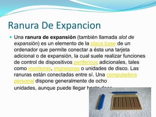 Ranura De ExpancionUna ranura de expansión (también llamada slot de expansión) es un elemento de la placa base de un ordenador que permite conectar a ésta una tarjeta adicional o de expansión, la cual suele realizar funciones de control de dispositivos periféricos adicionales, tales como monitores, impresoras o unidades de disco. Las ranuras están conectadas entre sí. Una computadora personal dispone generalmente de ocho unidades, aunque puede llegar hasta doce.