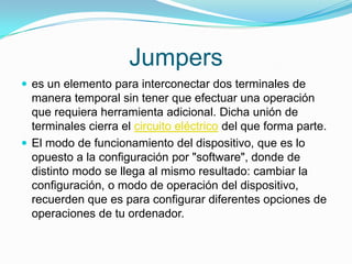 Jumperses un elemento para interconectar dos terminales de manera temporal sin tener que efectuar una operación que requiera herramienta adicional. Dicha unión de terminales cierra el circuito eléctrico del que forma parte.El modo de funcionamiento del dispositivo, que es lo opuesto a la configuración por "software", donde de distinto modo se llega al mismo resultado: cambiar la configuración, o modo de operación del dispositivo, recuerden que es para configurar diferentes opciones de operaciones de tu ordenador.