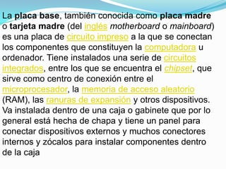 La placa base, también conocida como placa madre o tarjeta madre (del inglésmotherboard o mainboard) es una placa de circuito impreso a la que se conectan los componentes que constituyen la computadora u ordenador. Tiene instalados una serie de circuitos integrados, entre los que se encuentra el chipset, que sirve como centro de conexión entre el microprocesador, la memoria de acceso aleatorio (RAM), las ranuras de expansión y otros dispositivos.Va instalada dentro de una caja o gabinete que por lo general está hecha de chapa y tiene un panel para conectar dispositivos externos y muchos conectores internos y zócalos para instalar componentes dentro de la caja